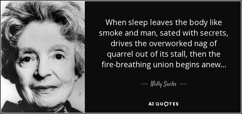 When sleep leaves the body like smoke and man, sated with secrets, drives the overworked nag of quarrel out of its stall, then the fire-breathing union begins anew . . . - Nelly Sachs