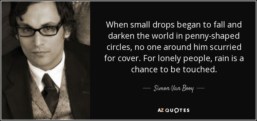 When small drops began to fall and darken the world in penny-shaped circles, no one around him scurried for cover. For lonely people, rain is a chance to be touched. - Simon Van Booy