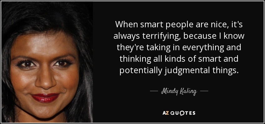 When smart people are nice, it's always terrifying, because I know they're taking in everything and thinking all kinds of smart and potentially judgmental things. - Mindy Kaling