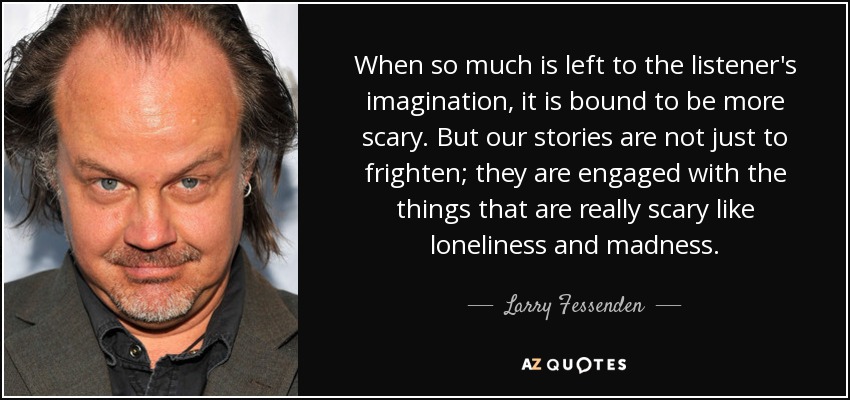 When so much is left to the listener's imagination, it is bound to be more scary. But our stories are not just to frighten; they are engaged with the things that are really scary like loneliness and madness. - Larry Fessenden