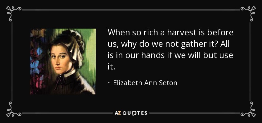 When so rich a harvest is before us, why do we not gather it? All is in our hands if we will but use it. - Elizabeth Ann Seton