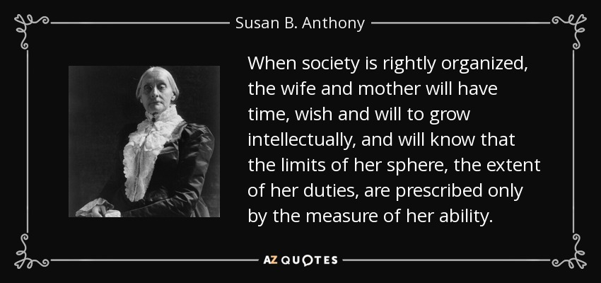 When society is rightly organized, the wife and mother will have time, wish and will to grow intellectually, and will know that the limits of her sphere, the extent of her duties, are prescribed only by the measure of her ability. - Susan B. Anthony