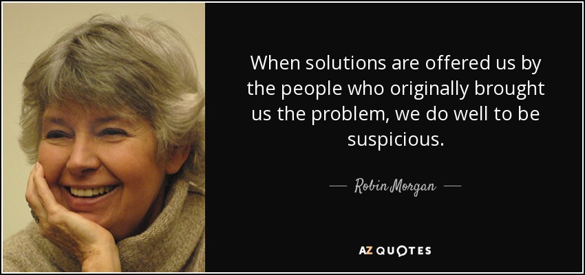 When solutions are offered us by the people who originally brought us the problem, we do well to be suspicious. - Robin Morgan