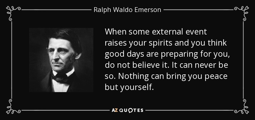 When some external event raises your spirits and you think good days are preparing for you, do not believe it. It can never be so. Nothing can bring you peace but yourself. - Ralph Waldo Emerson