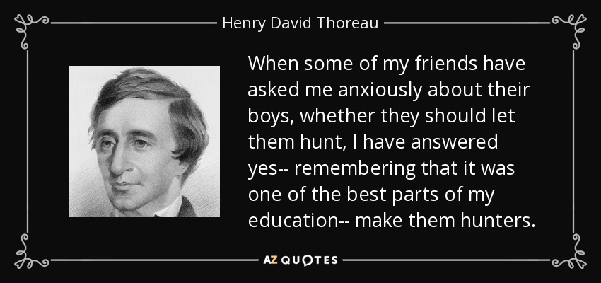 When some of my friends have asked me anxiously about their boys, whether they should let them hunt, I have answered yes-- remembering that it was one of the best parts of my education-- make them hunters. - Henry David Thoreau