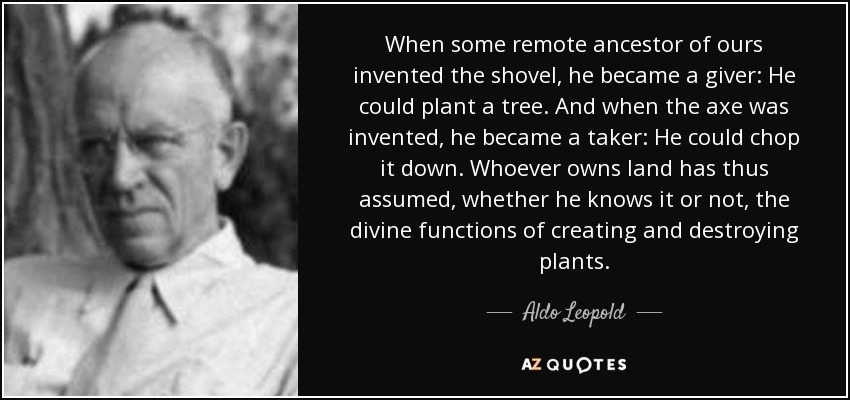 When some remote ancestor of ours invented the shovel, he became a giver: He could plant a tree. And when the axe was invented, he became a taker: He could chop it down. Whoever owns land has thus assumed, whether he knows it or not, the divine functions of creating and destroying plants. - Aldo Leopold