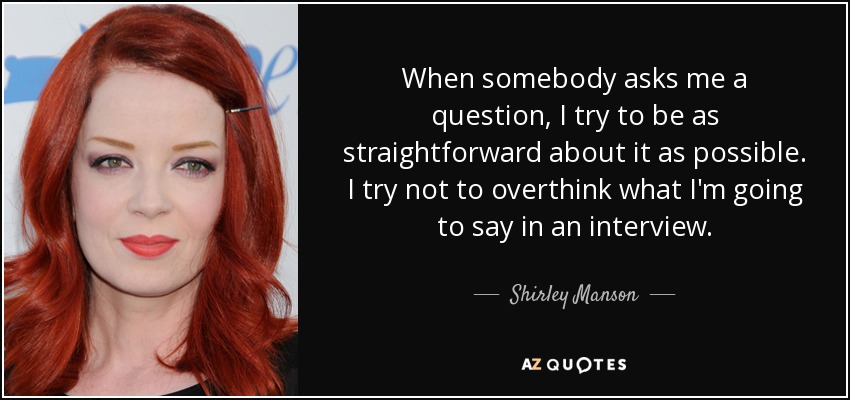 When somebody asks me a question, I try to be as straightforward about it as possible. I try not to overthink what I'm going to say in an interview. - Shirley Manson