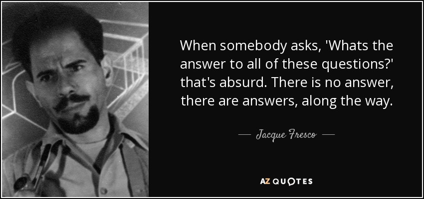 When somebody asks, 'Whats the answer to all of these questions?' that's absurd. There is no answer, there are answers, along the way. - Jacque Fresco