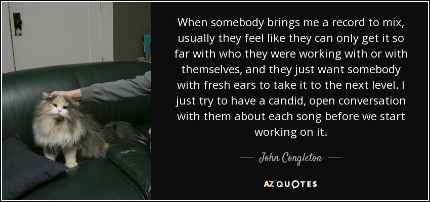 When somebody brings me a record to mix, usually they feel like they can only get it so far with who they were working with or with themselves, and they just want somebody with fresh ears to take it to the next level. I just try to have a candid, open conversation with them about each song before we start working on it. - John Congleton