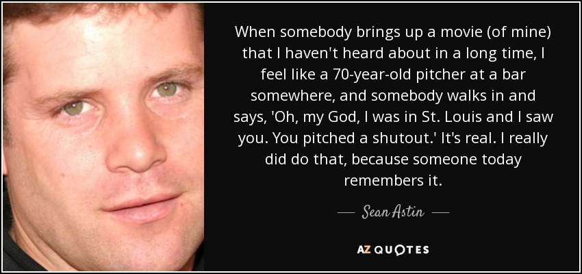 When somebody brings up a movie (of mine) that I haven't heard about in a long time, I feel like a 70-year-old pitcher at a bar somewhere, and somebody walks in and says, 'Oh, my God, I was in St. Louis and I saw you. You pitched a shutout.' It's real. I really did do that, because someone today remembers it. - Sean Astin