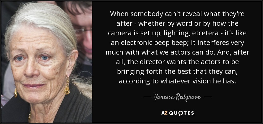 When somebody can't reveal what they're after - whether by word or by how the camera is set up, lighting, etcetera - it's like an electronic beep beep; it interferes very much with what we actors can do. And, after all, the director wants the actors to be bringing forth the best that they can, according to whatever vision he has. - Vanessa Redgrave