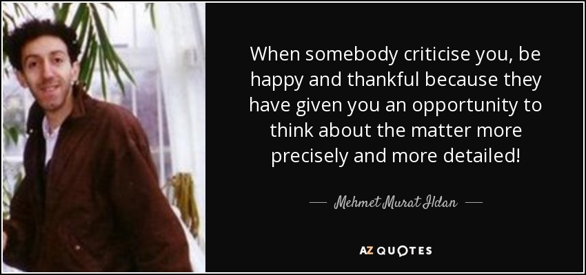 When somebody criticise you, be happy and thankful because they have given you an opportunity to think about the matter more precisely and more detailed! - Mehmet Murat Ildan