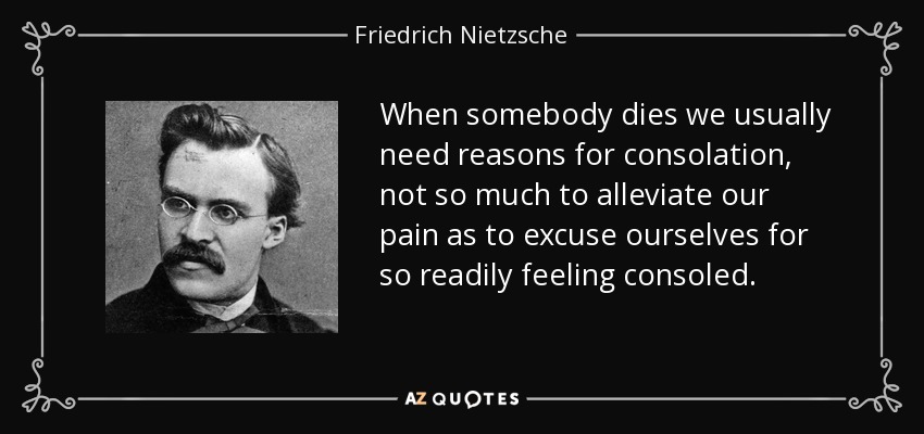 When somebody dies we usually need reasons for consolation, not so much to alleviate our pain as to excuse ourselves for so readily feeling consoled. - Friedrich Nietzsche