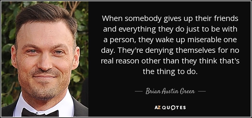 When somebody gives up their friends and everything they do just to be with a person, they wake up miserable one day. They're denying themselves for no real reason other than they think that's the thing to do. - Brian Austin Green