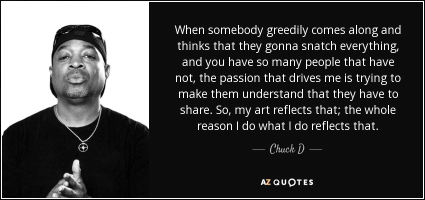 When somebody greedily comes along and thinks that they gonna snatch everything, and you have so many people that have not, the passion that drives me is trying to make them understand that they have to share. So, my art reflects that; the whole reason I do what I do reflects that. - Chuck D