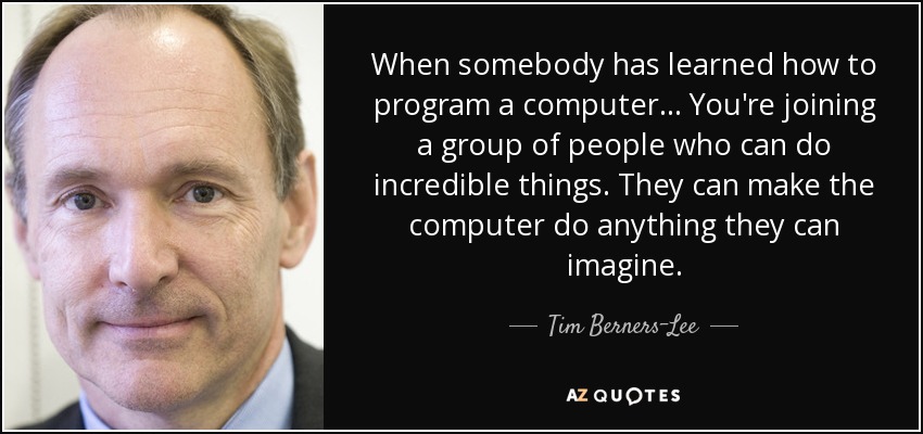 When somebody has learned how to program a computer ... You're joining a group of people who can do incredible things. They can make the computer do anything they can imagine. - Tim Berners-Lee