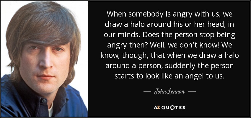 When somebody is angry with us, we draw a halo around his or her head, in our minds. Does the person stop being angry then? Well, we don't know! We know, though, that when we draw a halo around a person, suddenly the person starts to look like an angel to us. - John Lennon