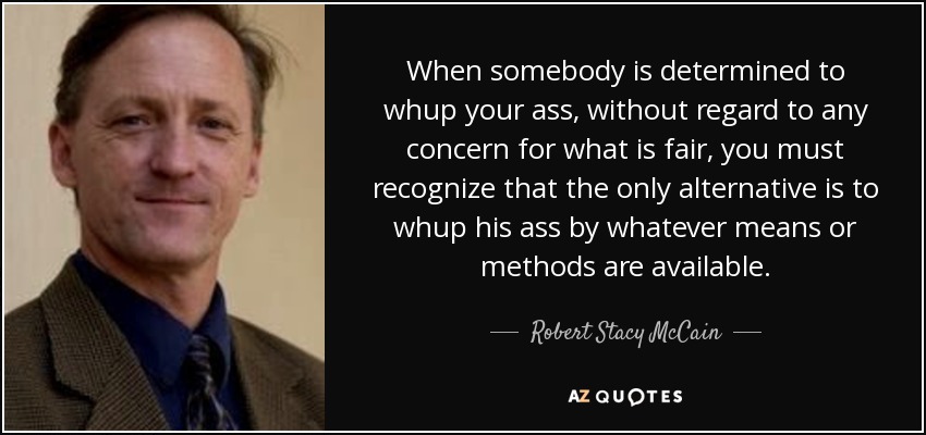 When somebody is determined to whup your ass, without regard to any concern for what is fair, you must recognize that the only alternative is to whup his ass by whatever means or methods are available. - Robert Stacy McCain