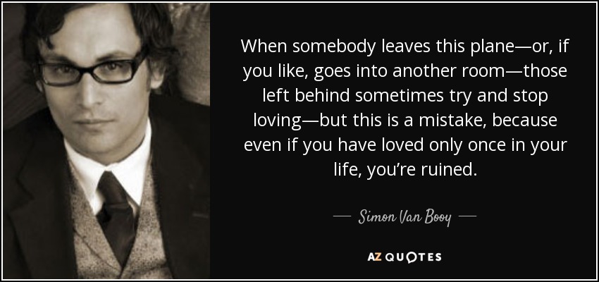 When somebody leaves this plane—or, if you like, goes into another room—those left behind sometimes try and stop loving—but this is a mistake, because even if you have loved only once in your life, you’re ruined. - Simon Van Booy