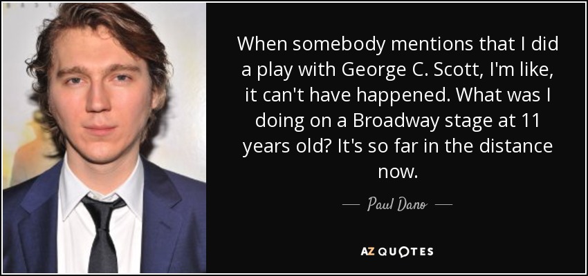 When somebody mentions that I did a play with George C. Scott, I'm like, it can't have happened. What was I doing on a Broadway stage at 11 years old? It's so far in the distance now. - Paul Dano