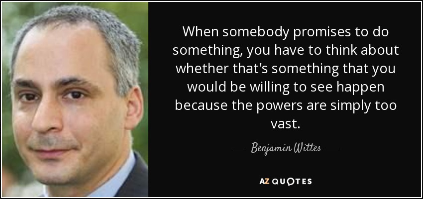 When somebody promises to do something, you have to think about whether that's something that you would be willing to see happen because the powers are simply too vast. - Benjamin Wittes