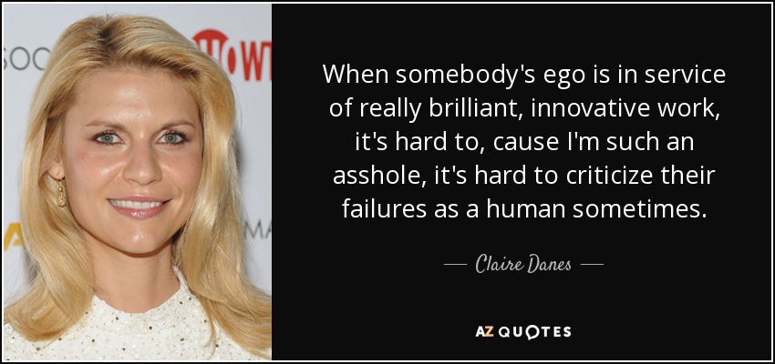 When somebody's ego is in service of really brilliant, innovative work, it's hard to, cause I'm such an asshole, it's hard to criticize their failures as a human sometimes. - Claire Danes