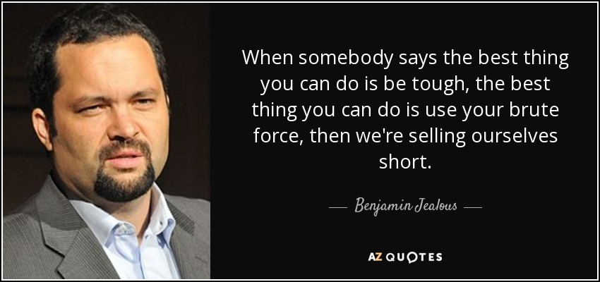 When somebody says the best thing you can do is be tough, the best thing you can do is use your brute force, then we're selling ourselves short. - Benjamin Jealous