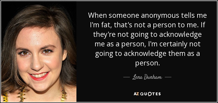 When someone anonymous tells me I'm fat, that's not a person to me. If they're not going to acknowledge me as a person, I'm certainly not going to acknowledge them as a person. - Lena Dunham