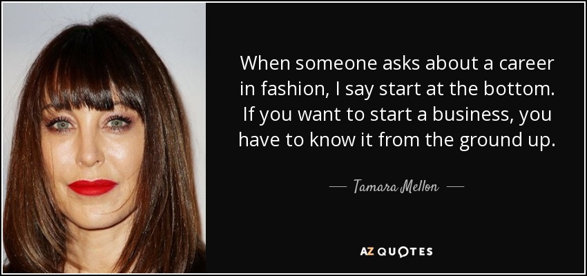 When someone asks about a career in fashion, I say start at the bottom. If you want to start a business, you have to know it from the ground up. - Tamara Mellon