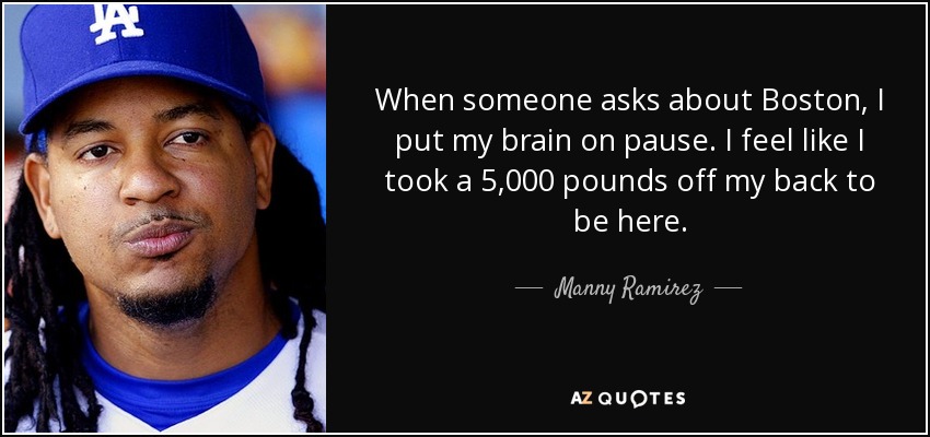 When someone asks about Boston, I put my brain on pause. I feel like I took a 5,000 pounds off my back to be here. - Manny Ramirez