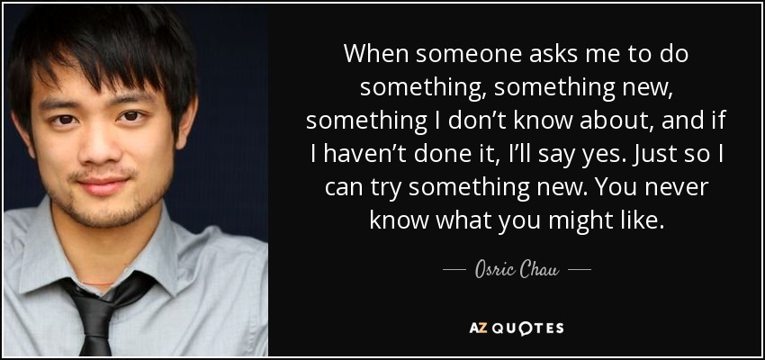 When someone asks me to do something, something new, something I don’t know about, and if I haven’t done it, I’ll say yes. Just so I can try something new. You never know what you might like. - Osric Chau