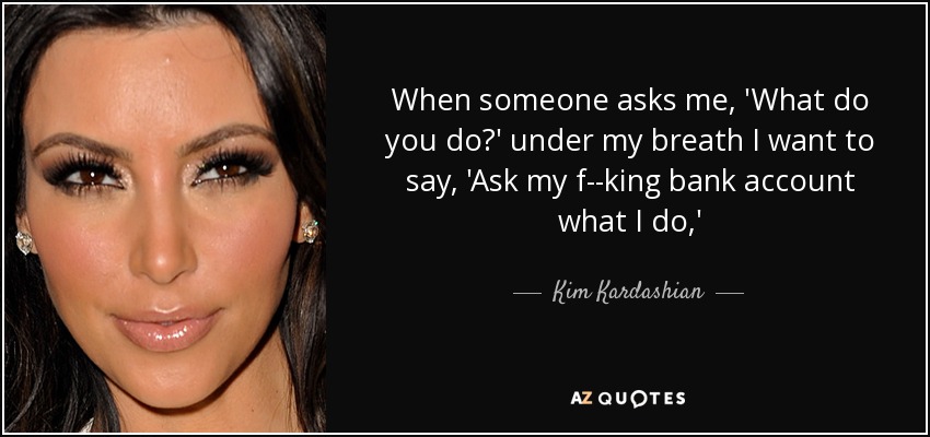 When someone asks me, 'What do you do?' under my breath I want to say, 'Ask my f--king bank account what I do,' - Kim Kardashian