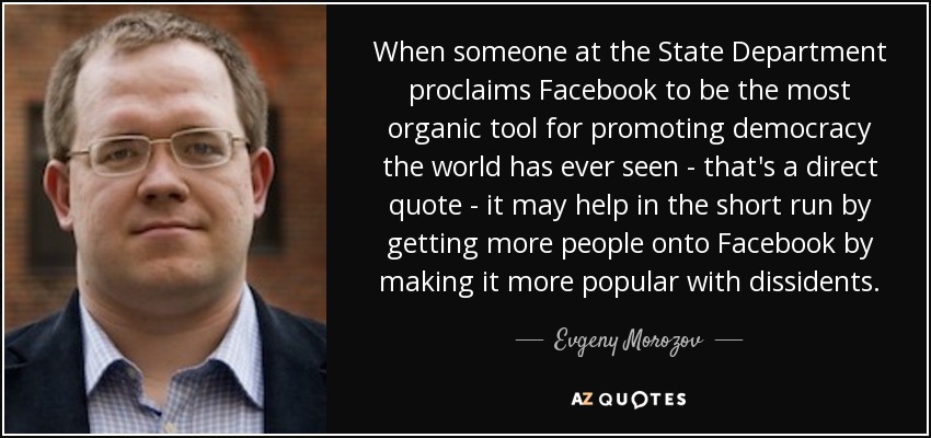 When someone at the State Department proclaims Facebook to be the most organic tool for promoting democracy the world has ever seen - that's a direct quote - it may help in the short run by getting more people onto Facebook by making it more popular with dissidents. - Evgeny Morozov
