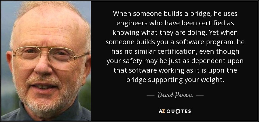 When someone builds a bridge, he uses engineers who have been certified as knowing what they are doing. Yet when someone builds you a software program, he has no similar certification, even though your safety may be just as dependent upon that software working as it is upon the bridge supporting your weight. - David Parnas