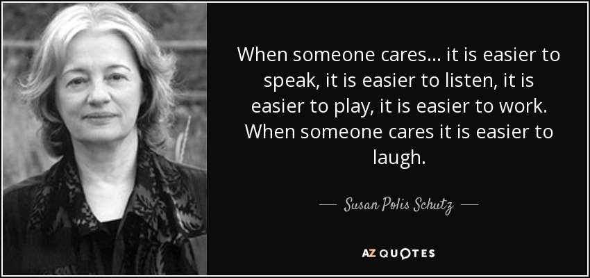 When someone cares... it is easier to speak, it is easier to listen, it is easier to play, it is easier to work. When someone cares it is easier to laugh. - Susan Polis Schutz