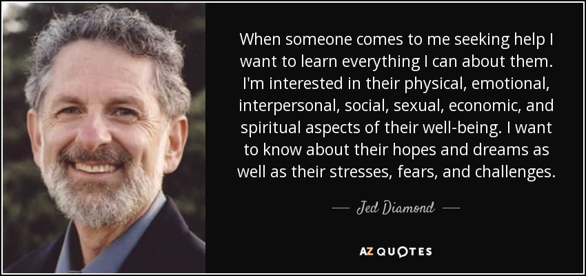When someone comes to me seeking help I want to learn everything I can about them. I'm interested in their physical, emotional, interpersonal, social, sexual, economic, and spiritual aspects of their well-being. I want to know about their hopes and dreams as well as their stresses, fears, and challenges. - Jed Diamond