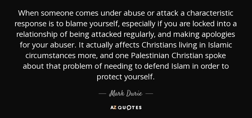 When someone comes under abuse or attack a characteristic response is to blame yourself, especially if you are locked into a relationship of being attacked regularly, and making apologies for your abuser. It actually affects Christians living in Islamic circumstances more, and one Palestinian Christian spoke about that problem of needing to defend Islam in order to protect yourself. - Mark Durie