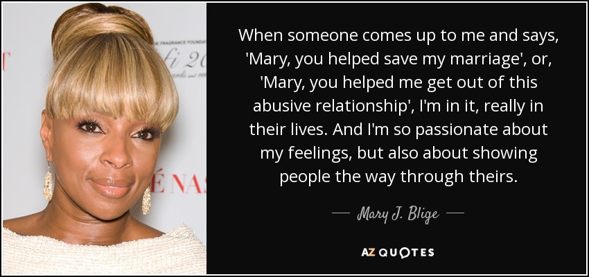 When someone comes up to me and says, 'Mary, you helped save my marriage', or, 'Mary, you helped me get out of this abusive relationship', I'm in it, really in their lives. And I'm so passionate about my feelings, but also about showing people the way through theirs. - Mary J. Blige