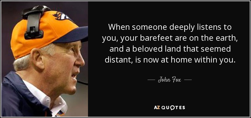 When someone deeply listens to you, your barefeet are on the earth, and a beloved land that seemed distant, is now at home within you. - John Fox