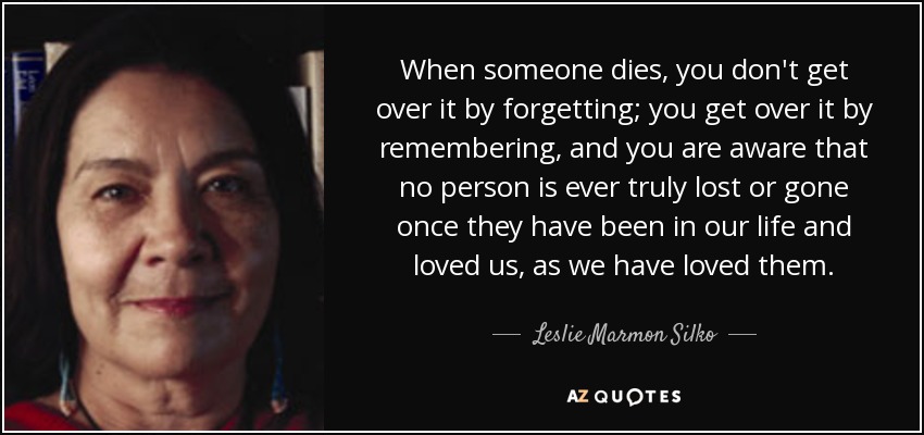 When someone dies, you don't get over it by forgetting; you get over it by remembering, and you are aware that no person is ever truly lost or gone once they have been in our life and loved us, as we have loved them. - Leslie Marmon Silko