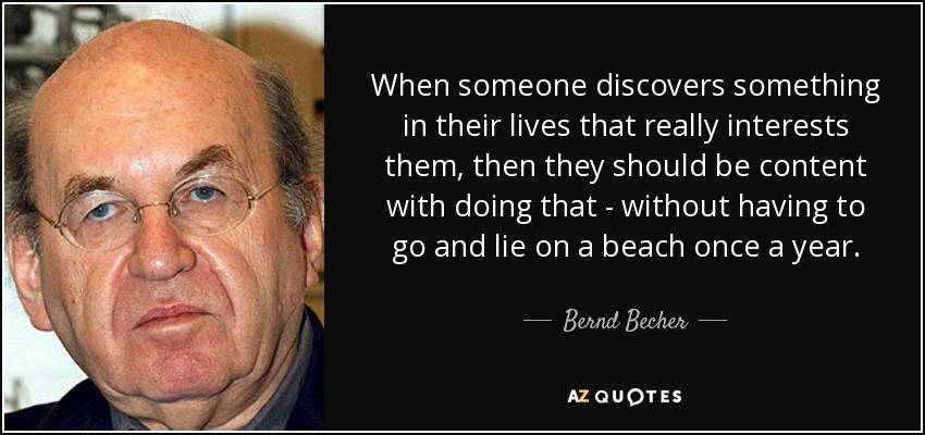 When someone discovers something in their lives that really interests them, then they should be content with doing that - without having to go and lie on a beach once a year. - Bernd Becher