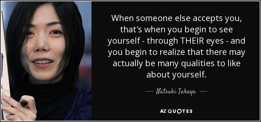 When someone else accepts you, that's when you begin to see yourself - through THEIR eyes - and you begin to realize that there may actually be many qualities to like about yourself. - Natsuki Takaya