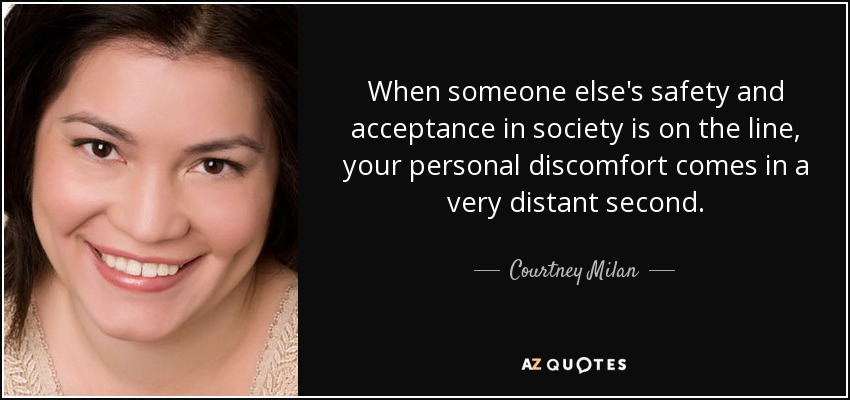 When someone else's safety and acceptance in society is on the line, your personal discomfort comes in a very distant second. - Courtney Milan