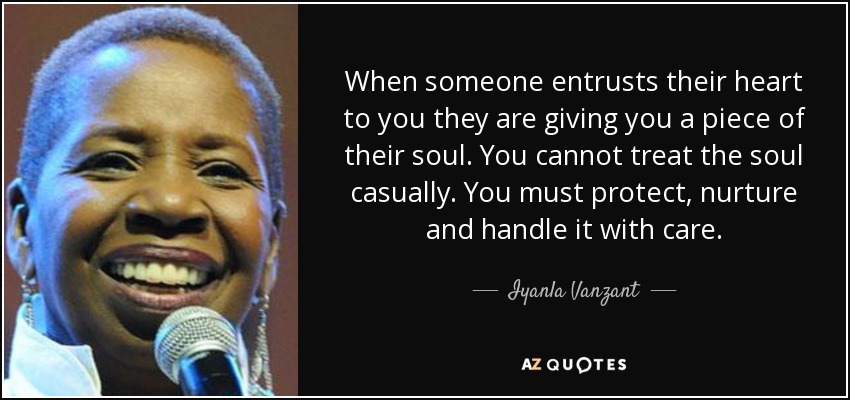 When someone entrusts their heart to you they are giving you a piece of their soul. You cannot treat the soul casually. You must protect, nurture and handle it with care. - Iyanla Vanzant