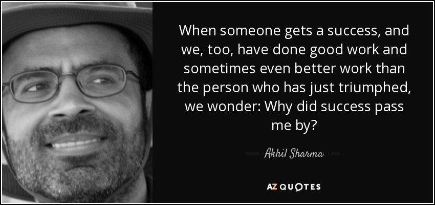 When someone gets a success, and we, too, have done good work and sometimes even better work than the person who has just triumphed, we wonder: Why did success pass me by? - Akhil Sharma