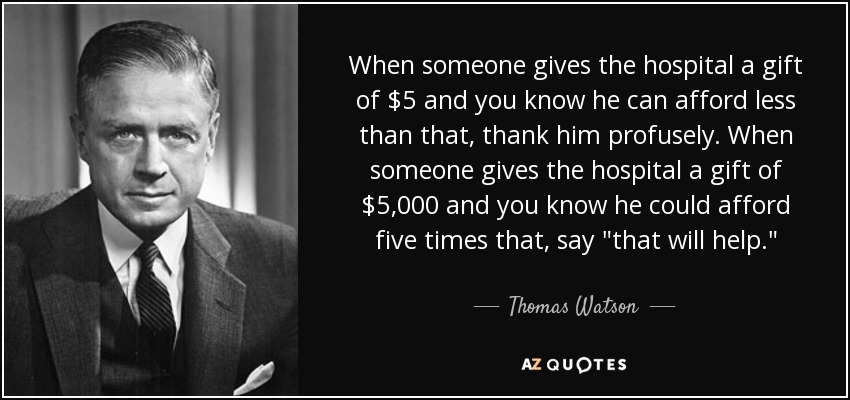 When someone gives the hospital a gift of $5 and you know he can afford less than that, thank him profusely. When someone gives the hospital a gift of $5,000 and you know he could afford five times that, say 