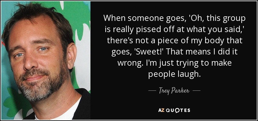 When someone goes, 'Oh, this group is really pissed off at what you said,' there's not a piece of my body that goes, 'Sweet!' That means I did it wrong. I'm just trying to make people laugh. - Trey Parker