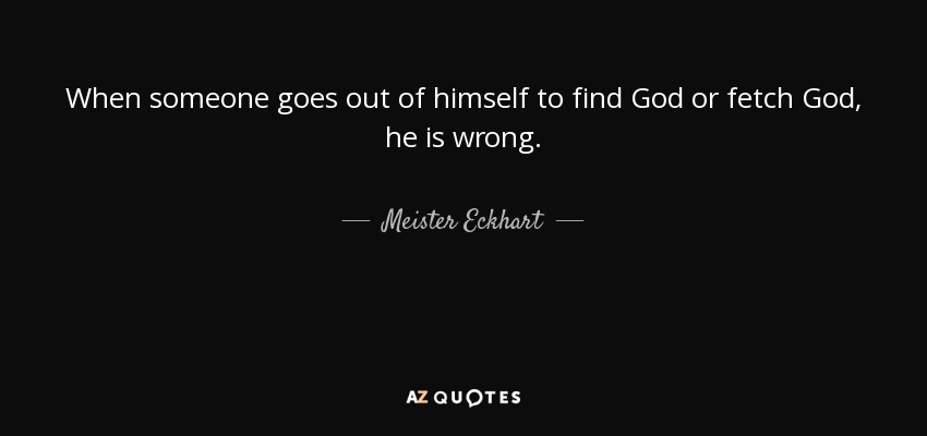 When someone goes out of himself to find God or fetch God, he is wrong. - Meister Eckhart