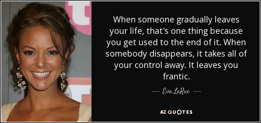 When someone gradually leaves your life, that's one thing because you get used to the end of it. When somebody disappears, it takes all of your control away. It leaves you frantic. - Eva LaRue