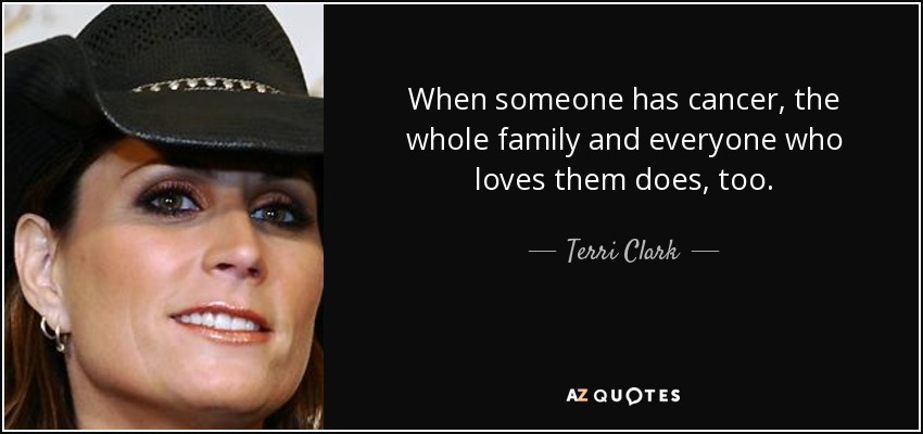 When someone has cancer, the whole family and everyone who loves them does, too. - Terri Clark